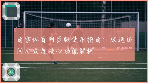 南宫体育网页版使用指南：极速访问方式与核心功能解析