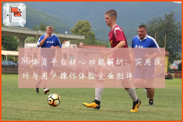 NG体育平台核心功能解析：实用技巧与用户操作体验全面测评