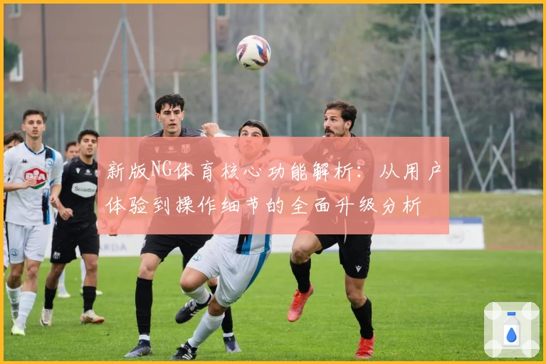 新版NG体育核心功能解析：从用户体验到操作细节的全面升级分析