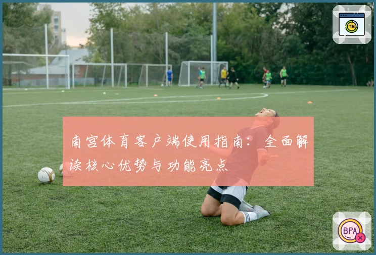 南宫体育客户端使用指南：全面解读核心优势与功能亮点